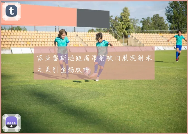 苏亚雷斯远距离吊射破门展现射术之美引全场欢呼
