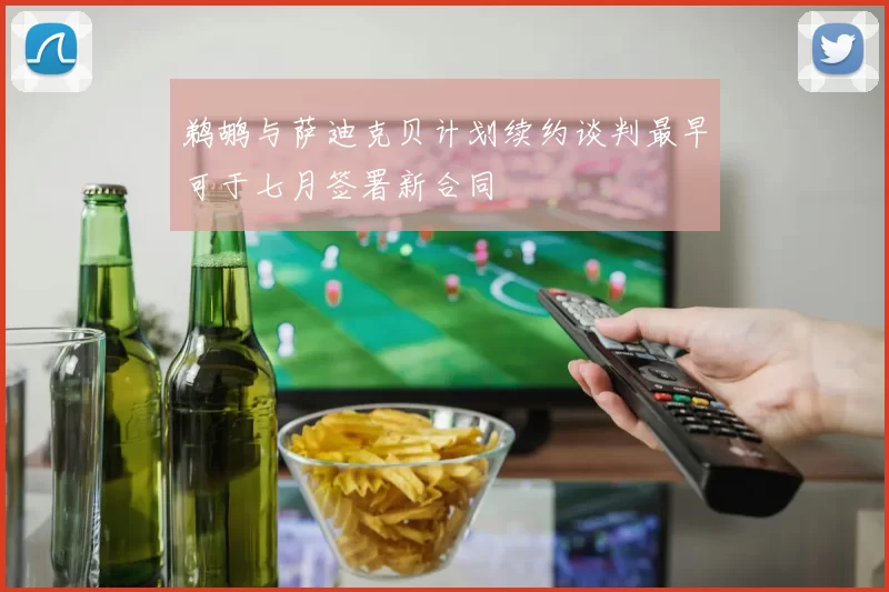 鹈鹕与萨迪克贝计划续约谈判最早可于七月签署新合同