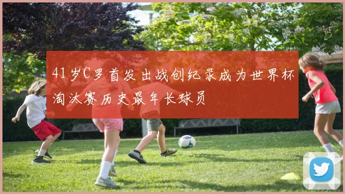 41岁C罗首发出战创纪录成为世界杯淘汰赛历史最年长球员