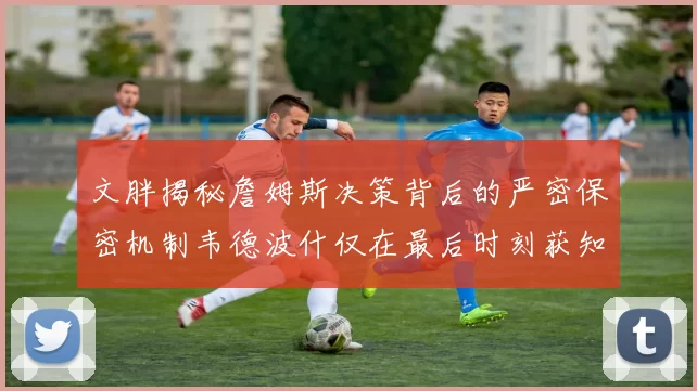 文胖揭秘詹姆斯决策背后的严密保密机制韦德波什仅在最后时刻获知消息