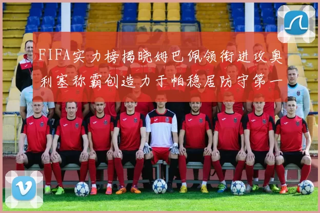 FIFA实力榜揭晓姆巴佩领衔进攻奥利塞称霸创造力于帕稳居防守第一