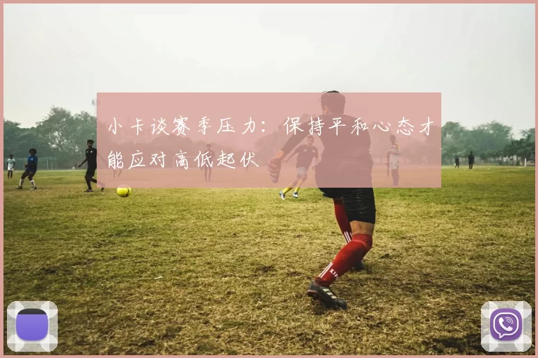 小卡谈赛季压力：保持平和心态才能应对高低起伏