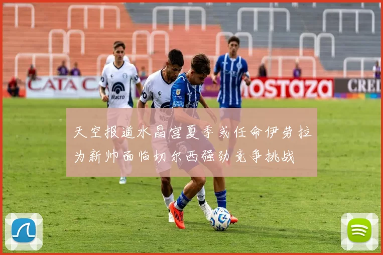 天空报道水晶宫夏季或任命伊劳拉为新帅面临切尔西强劲竞争挑战