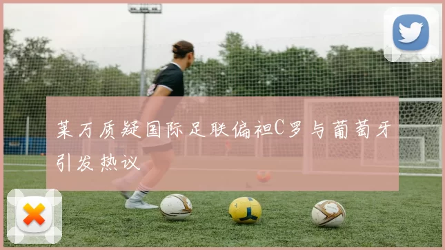 莱万质疑国际足联偏袒C罗与葡萄牙引发热议