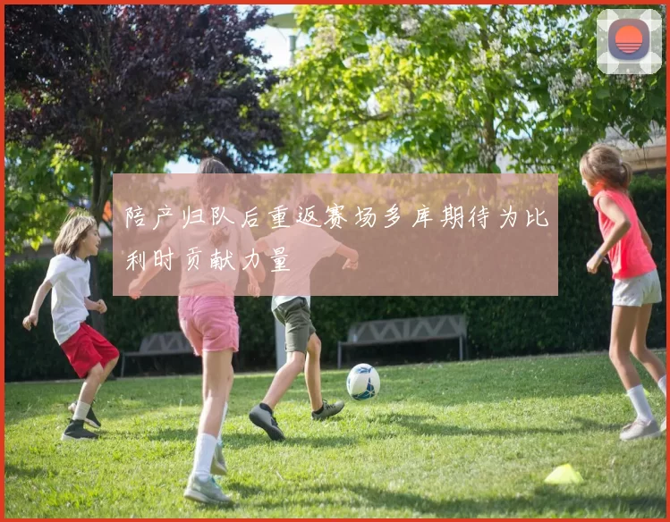 陪产归队后重返赛场多库期待为比利时贡献力量