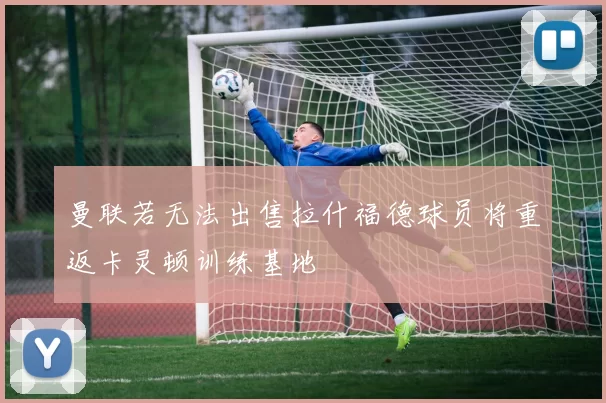 曼联若无法出售拉什福德球员将重返卡灵顿训练基地
