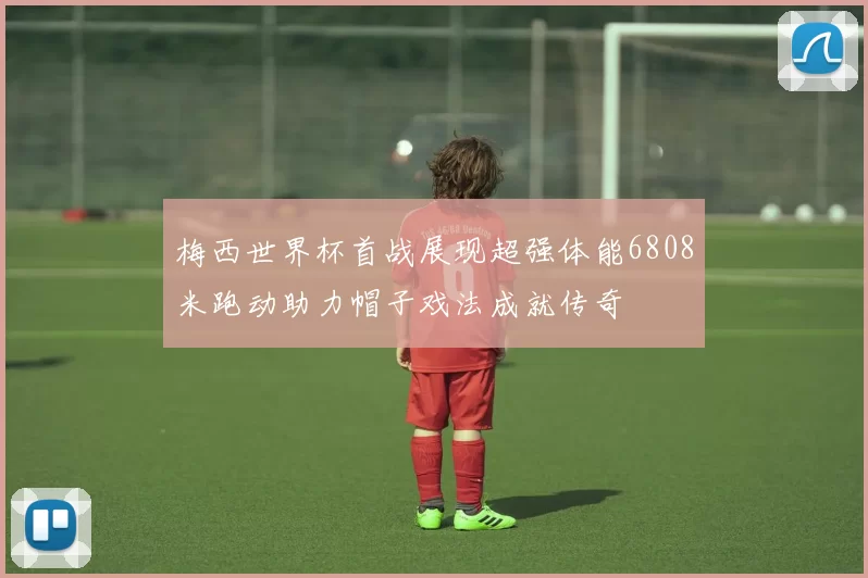 梅西世界杯首战展现超强体能6808米跑动助力帽子戏法成就传奇