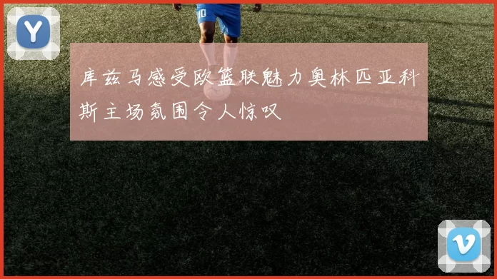 库兹马感受欧篮联魅力奥林匹亚科斯主场氛围令人惊叹