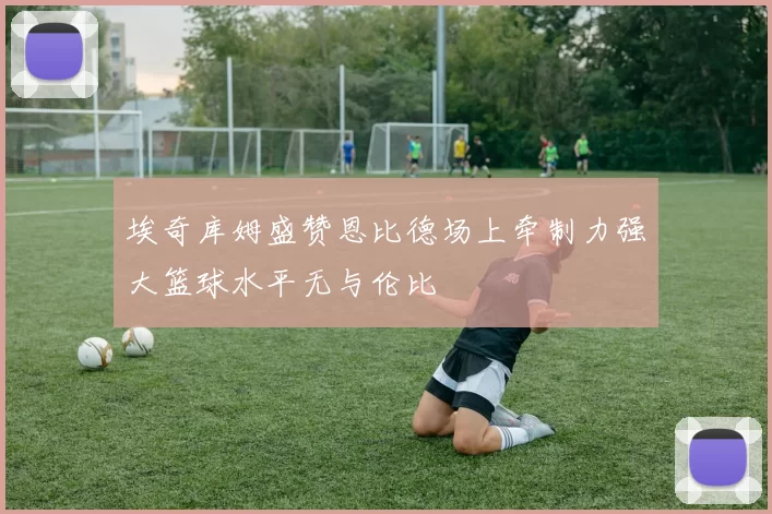 埃奇库姆盛赞恩比德场上牵制力强大篮球水平无与伦比