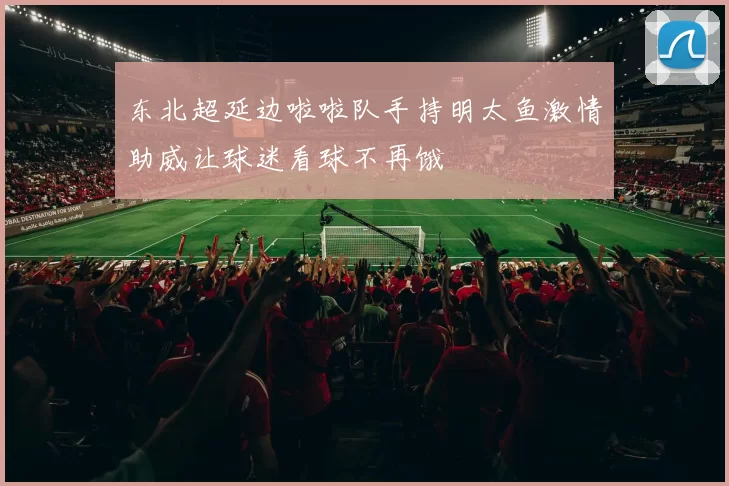 东北超延边啦啦队手持明太鱼激情助威让球迷看球不再饿