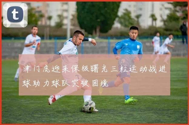 津门虎迎来保级曙光三粒运动战进球助力球队突破困境