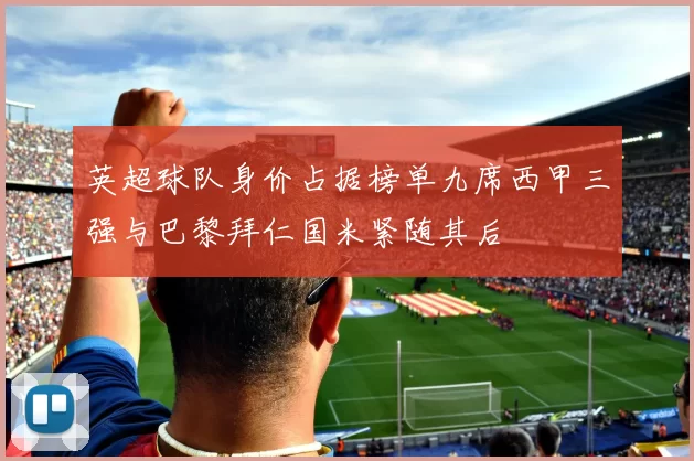 英超球队身价占据榜单九席西甲三强与巴黎拜仁国米紧随其后