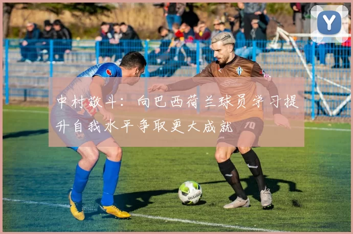 中村敬斗：向巴西荷兰球员学习提升自我水平争取更大成就
