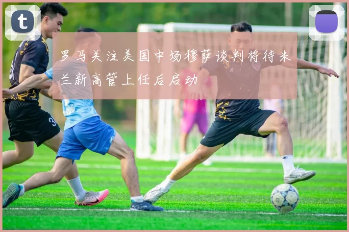 罗马关注美国中场穆萨谈判将待米兰新高管上任后启动