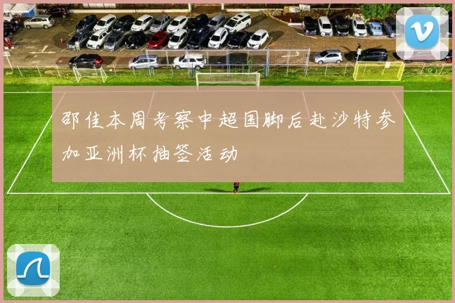 邵佳本周考察中超国脚后赴沙特参加亚洲杯抽签活动