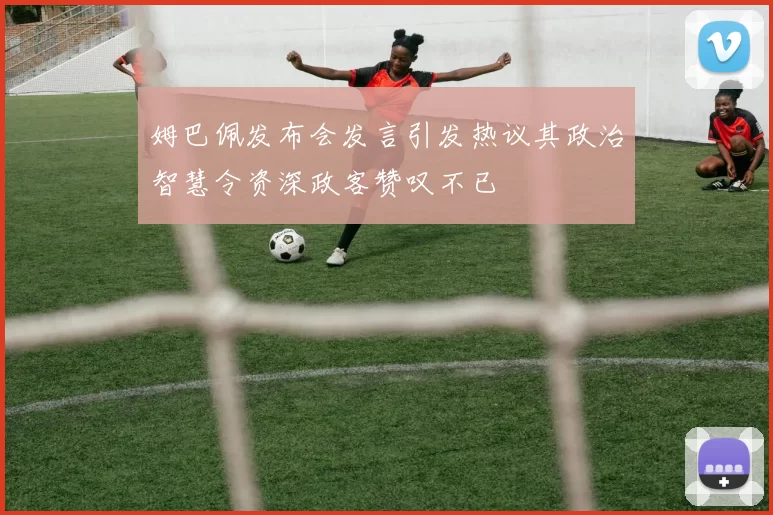 姆巴佩发布会发言引发热议其政治智慧令资深政客赞叹不已