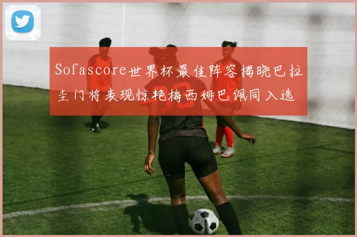 Sofascore世界杯最佳阵容揭晓巴拉圭门将表现惊艳梅西姆巴佩同入选